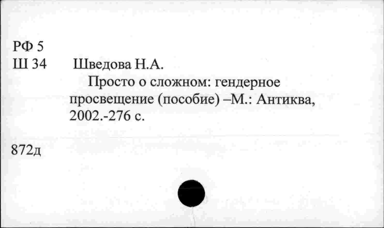 ﻿РФ 5
Ш 34 Шведова Н.А.
Просто о сложном: гендерное просвещение (пособие) -М.: Антиква, 2002.-276 с.
872д